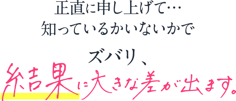 正直に申し上げて…知っているかいないかでズバリ、結果が大きく変わります。