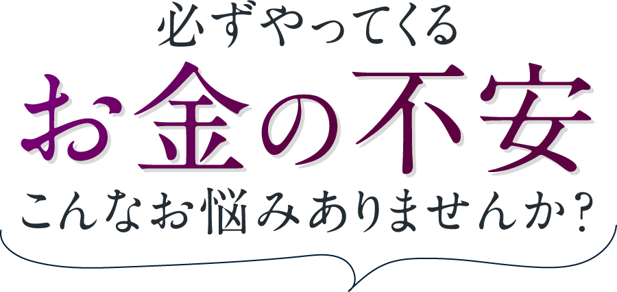 必ずやってくるお金の不安。こんなお悩みありませんか？